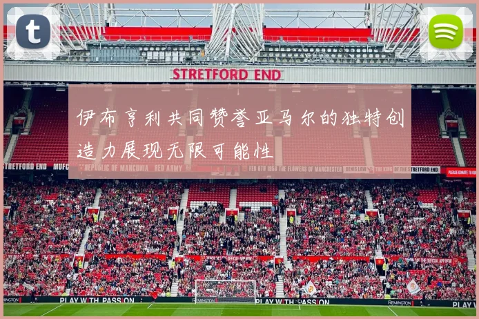 伊布亨利共同赞誉亚马尔的独特创造力展现无限可能性