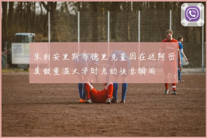 朱利安里斯与德里克奎因在迈阿密度假重温大学时光的快乐瞬间