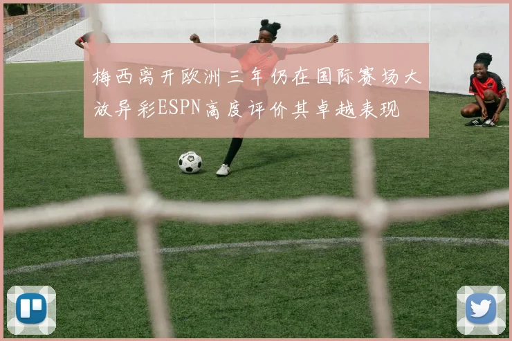 梅西离开欧洲三年仍在国际赛场大放异彩ESPN高度评价其卓越表现