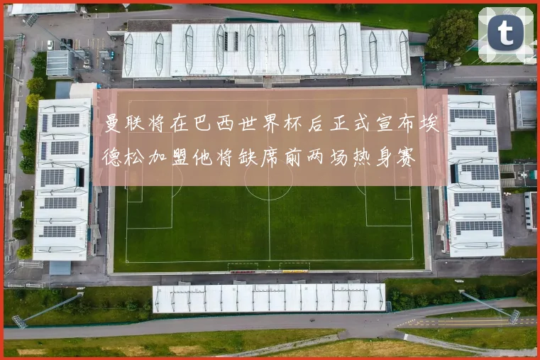 曼联将在巴西世界杯后正式宣布埃德松加盟他将缺席前两场热身赛