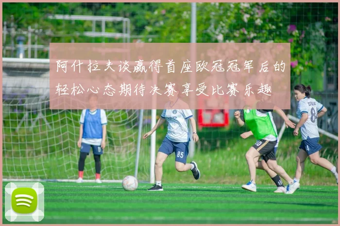阿什拉夫谈赢得首座欧冠冠军后的轻松心态期待决赛享受比赛乐趣