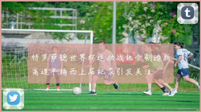 特罗萨德世界杯运动战机会创造新高追平梅西上届纪录引发关注