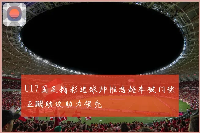 U17国足精彩进球帅惟浩超车破门徐正鹏助攻助力领先