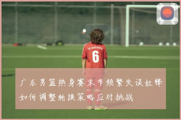 广东男篮热身赛末节频繁失误杜锋如何调整轮换策略应对挑战