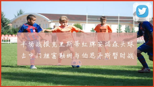 半场战报克里斯蒂红牌安诺森头球击中门框富勒姆与伯恩茅斯暂时战成平局