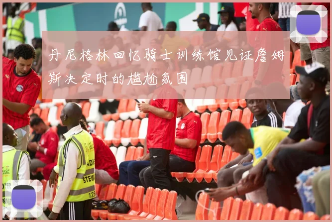 丹尼格林回忆骑士训练馆见证詹姆斯决定时的尴尬氛围