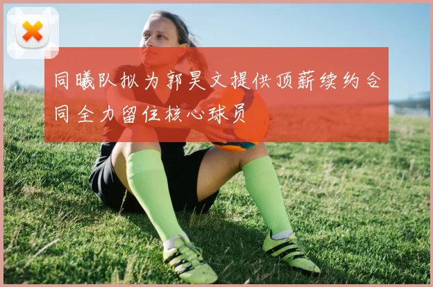 同曦队拟为郭昊文提供顶薪续约合同全力留住核心球员