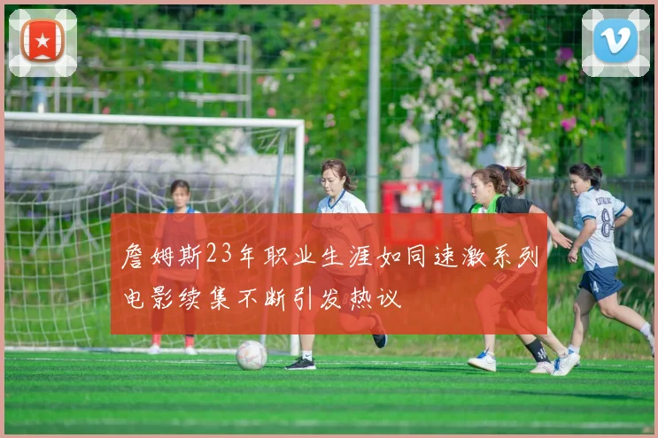 詹姆斯23年职业生涯如同速激系列电影续集不断引发热议