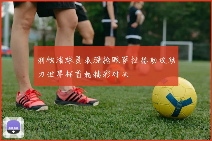 利物浦球员表现抢眼萨拉赫助攻助力世界杯首轮精彩对决