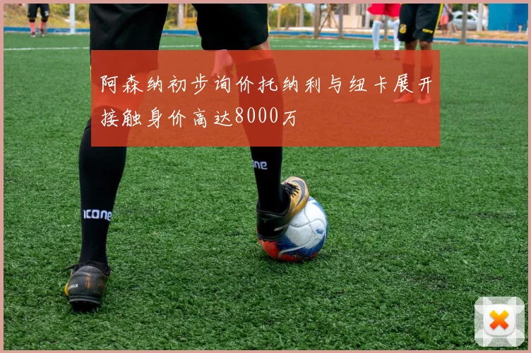 阿森纳初步询价托纳利与纽卡展开接触身价高达8000万