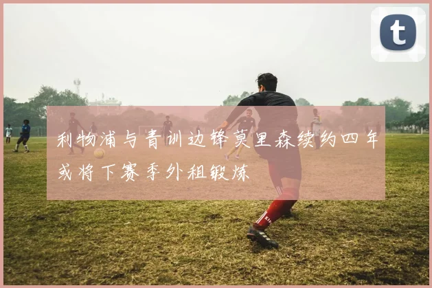 利物浦与青训边锋莫里森续约四年或将下赛季外租锻炼