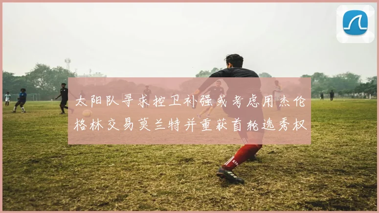太阳队寻求控卫补强或考虑用杰伦格林交易莫兰特并重获首轮选秀权