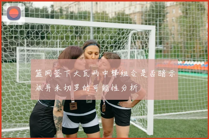 篮网签下大瓦两中锋组合是否暗示放弃米切罗的可能性分析