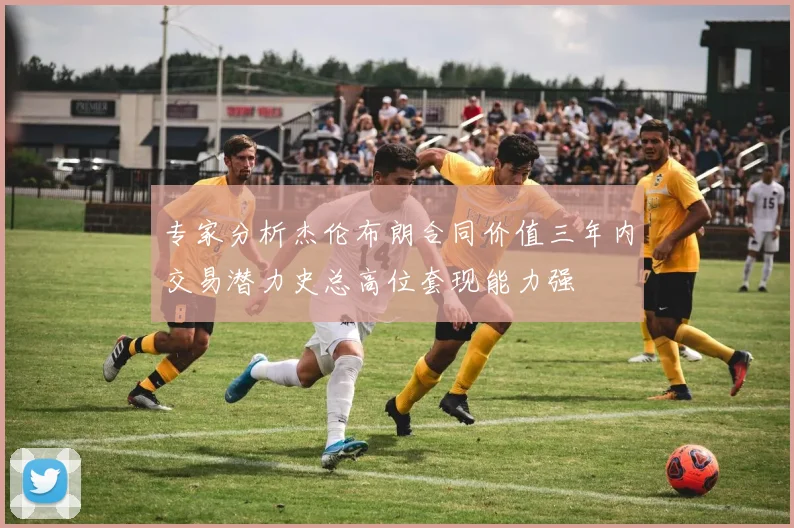 专家分析杰伦布朗合同价值三年内交易潜力史总高位套现能力强
