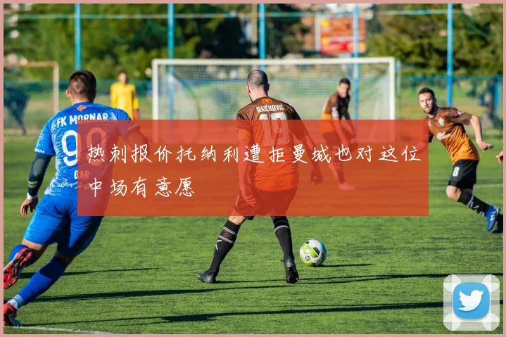 热刺报价托纳利遭拒曼城也对这位中场有意愿