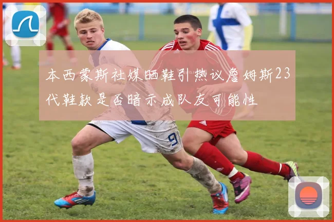 本西蒙斯社媒晒鞋引热议詹姆斯23代鞋款是否暗示成队友可能性