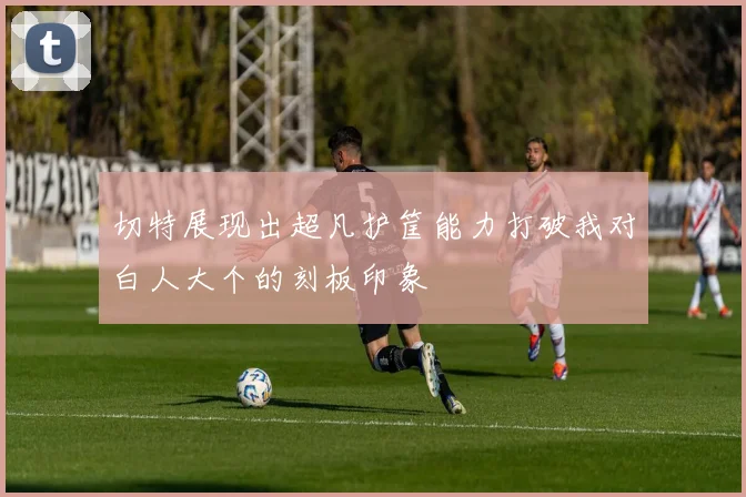 切特展现出超凡护筐能力打破我对白人大个的刻板印象
