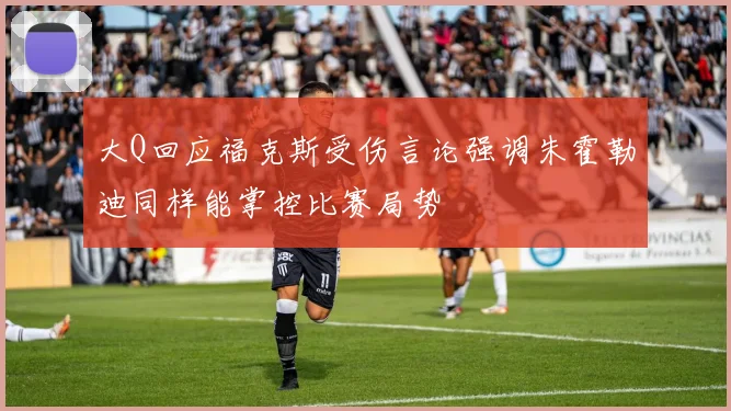 大Q回应福克斯受伤言论强调朱霍勒迪同样能掌控比赛局势