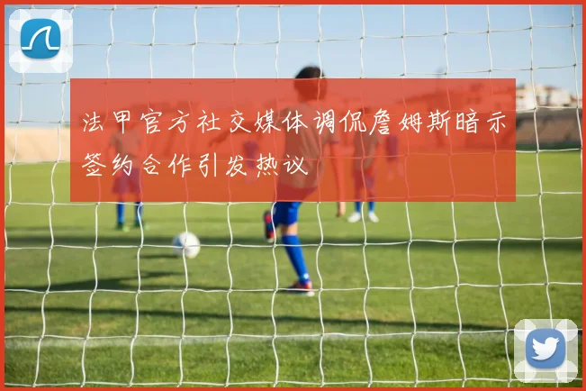 法甲官方社交媒体调侃詹姆斯暗示签约合作引发热议