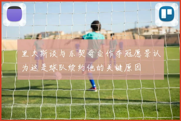 里夫斯谈与东契奇合作夺冠愿景认为这是球队续约他的关键原因