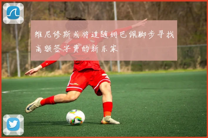 维尼修斯或将追随姆巴佩脚步寻找高额签字费的新东家