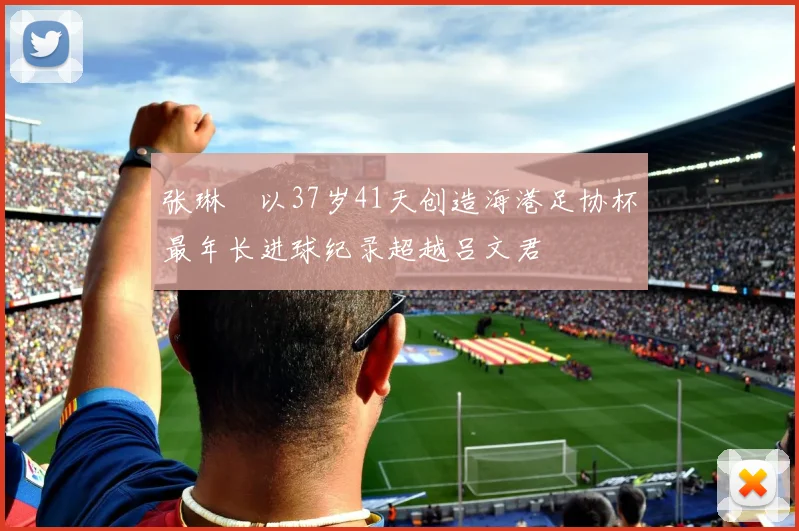 张琳芃以37岁41天创造海港足协杯最年长进球纪录超越吕文君